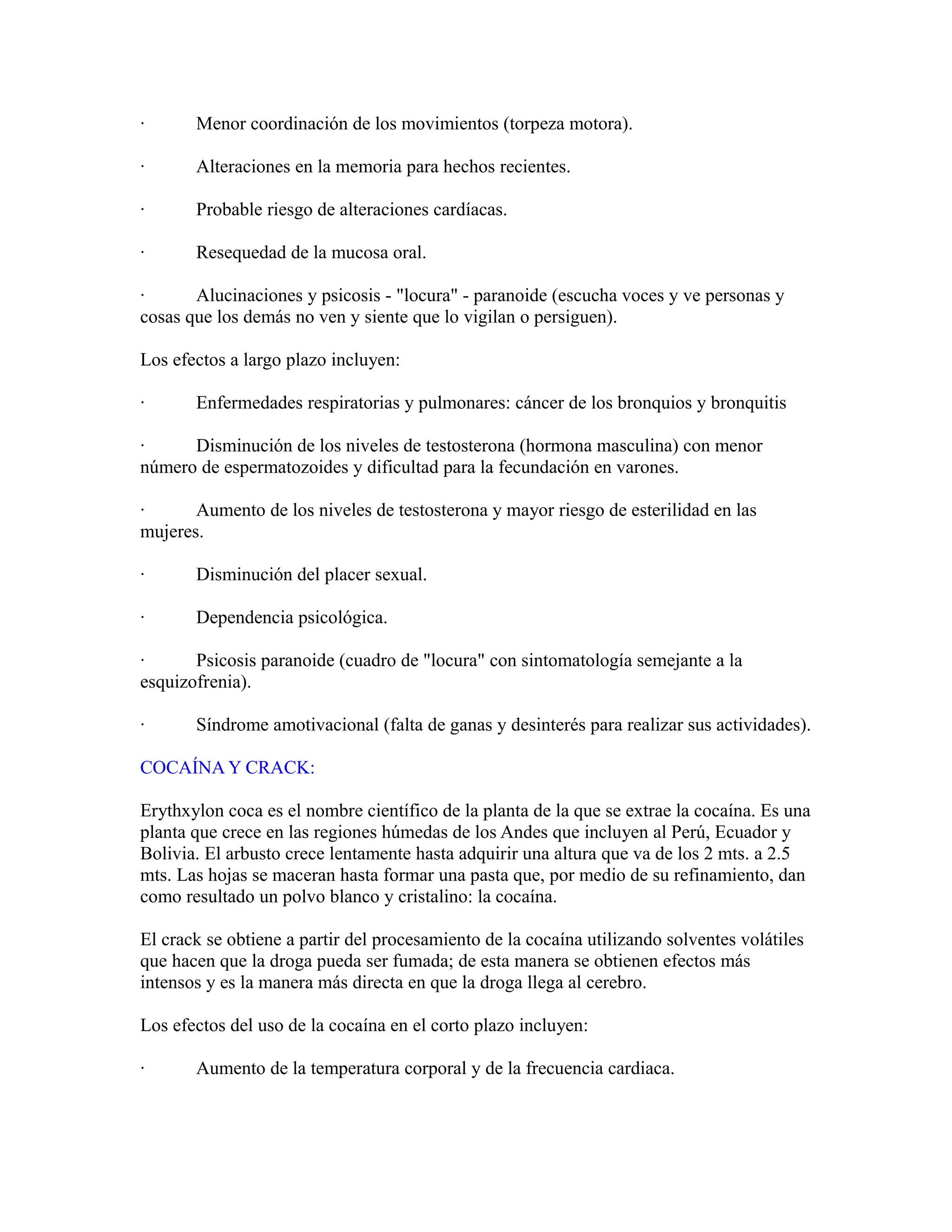 · Menor coordinación de los movimientos (torpeza motora).
· Alteraciones en la memoria para hechos recientes.
· Probable riesgo de alteraciones cardíacas.
· Resequedad de la mucosa oral.
· Alucinaciones y psicosis - "locura" - paranoide (escucha voces y ve personas y
cosas que los demás no ven y siente que lo vigilan o persiguen).
Los efectos a largo plazo incluyen:
· Enfermedades respiratorias y pulmonares: cáncer de los bronquios y bronquitis
· Disminución de los niveles de testosterona (hormona masculina) con menor
número de espermatozoides y dificultad para la fecundación en varones.
· Aumento de los niveles de testosterona y mayor riesgo de esterilidad en las
mujeres.
· Disminución del placer sexual.
· Dependencia psicológica.
· Psicosis paranoide (cuadro de "locura" con sintomatología semejante a la
esquizofrenia).
· Síndrome amotivacional (falta de ganas y desinterés para realizar sus actividades).
COCAÍNA Y CRACK:
Erythxylon coca es el nombre científico de la planta de la que se extrae la cocaína. Es una
planta que crece en las regiones húmedas de los Andes que incluyen al Perú, Ecuador y
Bolivia. El arbusto crece lentamente hasta adquirir una altura que va de los 2 mts. a 2.5
mts. Las hojas se maceran hasta formar una pasta que, por medio de su refinamiento, dan
como resultado un polvo blanco y cristalino: la cocaína.
El crack se obtiene a partir del procesamiento de la cocaína utilizando solventes volátiles
que hacen que la droga pueda ser fumada; de esta manera se obtienen efectos más
intensos y es la manera más directa en que la droga llega al cerebro.
Los efectos del uso de la cocaína en el corto plazo incluyen:
· Aumento de la temperatura corporal y de la frecuencia cardiaca.
 