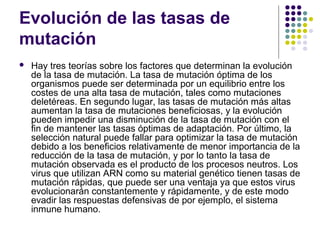 Evolución de las tasas de
mutación
 Hay tres teorías sobre los factores que determinan la evolución
de la tasa de mutación. La tasa de mutación óptima de los
organismos puede ser determinada por un equilibrio entre los
costes de una alta tasa de mutación, tales como mutaciones
deletéreas. En segundo lugar, las tasas de mutación más altas
aumentan la tasa de mutaciones beneficiosas, y la evolución
pueden impedir una disminución de la tasa de mutación con el
fin de mantener las tasas óptimas de adaptación. Por último, la
selección natural puede fallar para optimizar la tasa de mutación
debido a los beneficios relativamente de menor importancia de la
reducción de la tasa de mutación, y por lo tanto la tasa de
mutación observada es el producto de los procesos neutros. Los
virus que utilizan ARN como su material genético tienen tasas de
mutación rápidas, que puede ser una ventaja ya que estos virus
evolucionarán constantemente y rápidamente, y de este modo
evadir las respuestas defensivas de por ejemplo, el sistema
inmune humano.
 