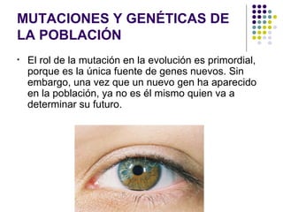 MUTACIONES Y GENÉTICAS DE
LA POBLACIÓN
• El rol de la mutación en la evolución es primordial,
porque es la única fuente de genes nuevos. Sin
embargo, una vez que un nuevo gen ha aparecido
en la población, ya no es él mismo quien va a
determinar su futuro.
 