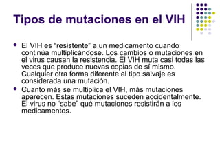 Tipos de mutaciones en el VIH
 El VIH es “resistente” a un medicamento cuando
continúa multiplicándose. Los cambios o mutaciones en
el virus causan la resistencia. El VIH muta casi todas las
veces que produce nuevas copias de sí mismo.
Cualquier otra forma diferente al tipo salvaje es
considerada una mutación.
 Cuanto más se multiplica el VIH, más mutaciones
aparecen. Estas mutaciones suceden accidentalmente.
El virus no “sabe” qué mutaciones resistirán a los
medicamentos.
 