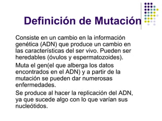 Definición de Mutación
Consiste en un cambio en la información
genética (ADN) que produce un cambio en
las características del ser vivo. Pueden ser
heredables (óvulos y espermatozoides).
Muta el gen(el que alberga los datos
encontrados en el ADN) y a partir de la
mutación se pueden dar numerosas
enfermedades.
Se produce al hacer la replicación del ADN,
ya que sucede algo con lo que varían sus
nucleótidos.
 