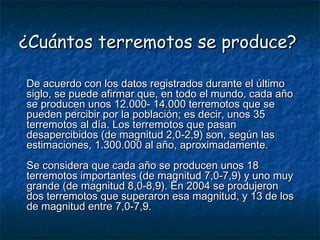 ¿Cuántos terremotos se produce?¿Cuántos terremotos se produce?
De acuerdo con los datos registrados durante el últimoDe acuerdo con los datos registrados durante el último
siglo, se puede afirmar que, en todo el mundo, cada añosiglo, se puede afirmar que, en todo el mundo, cada año
se producen unos 12.000- 14.000 terremotos que sese producen unos 12.000- 14.000 terremotos que se
pueden percibir por la población; es decir, unos 35pueden percibir por la población; es decir, unos 35
terremotos al día. Los terremotos que pasanterremotos al día. Los terremotos que pasan
desapercibidos (de magnitud 2,0-2,9) son, según lasdesapercibidos (de magnitud 2,0-2,9) son, según las
estimaciones, 1.300.000 al año, aproximadamente.estimaciones, 1.300.000 al año, aproximadamente.
Se considera que cada año se producen unos 18Se considera que cada año se producen unos 18
terremotos importantes (de magnitud 7,0-7,9) y uno muyterremotos importantes (de magnitud 7,0-7,9) y uno muy
grande (de magnitud 8,0-8,9). En 2004 se produjerongrande (de magnitud 8,0-8,9). En 2004 se produjeron
dos terremotos que superaron esa magnitud, y 13 de losdos terremotos que superaron esa magnitud, y 13 de los
de magnitud entre 7,0-7,9.de magnitud entre 7,0-7,9.
 