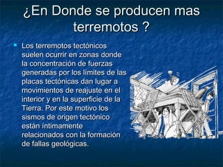 ¿En Donde se producen mas¿En Donde se producen mas
terremotos ?terremotos ?
 Los terremotos tectónicosLos terremotos tectónicos
suelen ocurrir en zonas dondesuelen ocurrir en zonas donde
la concentración de fuerzasla concentración de fuerzas
generadas por los límites de lasgeneradas por los límites de las
placas tectónicas dan lugar aplacas tectónicas dan lugar a
movimientos de reajuste en elmovimientos de reajuste en el
interior y en la superficie de lainterior y en la superficie de la
Tierra. Por este motivo losTierra. Por este motivo los
sismos de origen tectónicosismos de origen tectónico
están íntimamenteestán íntimamente
relacionados con la formaciónrelacionados con la formación
de fallas geológicas.de fallas geológicas.
 