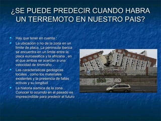 ¿SE PUEDE PREDECIR CUANDO HABRA¿SE PUEDE PREDECIR CUANDO HABRA
UN TERREMOTO EN NUESTRO PAIS?UN TERREMOTO EN NUESTRO PAIS?
 Hay que tener en cuenta :Hay que tener en cuenta :
 La ubicación o no de la zona en unLa ubicación o no de la zona en un
limite de placa. La peninsula ibericalimite de placa. La peninsula iberica
se encuentra en un limite entre lase encuentra en un limite entre la
placa euroasiatica y la africana , enplaca euroasiatica y la africana , en
el que ambas se acercan a unael que ambas se acercan a una
velocidad de 4mm/año .velocidad de 4mm/año .
 Las caracteristicas geologicasLas caracteristicas geologicas
locales , como los materialeslocales , como los materiales
existentes y la presencia de fallasexistentes y la presencia de fallas
activas y su longitudactivas y su longitud
 La historia sismica de la zona .La historia sismica de la zona .
Conocer lo ocurrido en el pasado esConocer lo ocurrido en el pasado es
imprescindible para predecir el futuroimprescindible para predecir el futuro
 