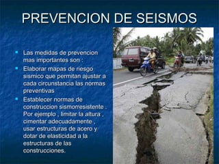 PREVENCION DE SEISMOSPREVENCION DE SEISMOS
 Las medidas de prevencionLas medidas de prevencion
mas importantes son :mas importantes son :
 Elaborar mapas de riesgoElaborar mapas de riesgo
sismico que permitan ajustar asismico que permitan ajustar a
cada circunstancia las normascada circunstancia las normas
preventivaspreventivas
 Establecer normas deEstablecer normas de
construccion sismorresistente .construccion sismorresistente .
Por ejemplo , limitar la altura ,Por ejemplo , limitar la altura ,
cimentar adecuadamente ,cimentar adecuadamente ,
usar estructuras de acero yusar estructuras de acero y
dotar de elasticidad a ladotar de elasticidad a la
estructuras de lasestructuras de las
construcciones.construcciones.
 