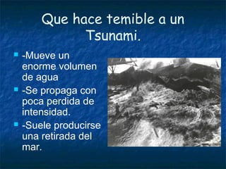 Que hace temible a un
Tsunami.
 -Mueve un
enorme volumen
de agua
 -Se propaga con
poca perdida de
intensidad.
 -Suele producirse
una retirada del
mar.
 