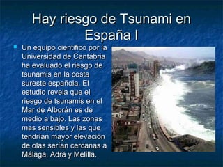 Hay riesgo de Tsunami enHay riesgo de Tsunami en
España IEspaña I
 Un equipo cientifico por laUn equipo cientifico por la
Universidad de CantábriaUniversidad de Cantábria
ha evaluado el riesgo deha evaluado el riesgo de
tsunamis en la costatsunamis en la costa
sureste española. Elsureste española. El
estudio revela que elestudio revela que el
riesgo de tsunamis en elriesgo de tsunamis en el
Mar de Alborán es deMar de Alborán es de
medio a bajo. Las zonasmedio a bajo. Las zonas
mas sensibles y las quemas sensibles y las que
tendrían mayor elevacióntendrían mayor elevación
de olas serían cercanas ade olas serían cercanas a
Málaga, Adra y Melilla.Málaga, Adra y Melilla.
 