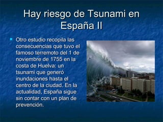 Hay riesgo de Tsunami enHay riesgo de Tsunami en
España IIEspaña II
 Otro estudio recopila lasOtro estudio recopila las
consecuencias que tuvo elconsecuencias que tuvo el
famoso terremoto del 1 defamoso terremoto del 1 de
noviembre de 1755 en lanoviembre de 1755 en la
costa de Huelva: uncosta de Huelva: un
tsunami que generótsunami que generó
inundaciones hasta elinundaciones hasta el
centro de la ciudad. En lacentro de la ciudad. En la
actualidad, España sigueactualidad, España sigue
sin contar con un plan desin contar con un plan de
prevención.prevención.
 