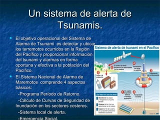 Un sistema de alerta deUn sistema de alerta de
Tsunamis.Tsunamis.
 El objetivo operacional del Sistema deEl objetivo operacional del Sistema de
Alarma de Tsunami es detectar y ubicarAlarma de Tsunami es detectar y ubicar
los terremotos ocurridos en la Regiónlos terremotos ocurridos en la Región
del Pacífico y proporcionar informacióndel Pacífico y proporcionar información
del tsunami y alarmas en formadel tsunami y alarmas en forma
oportuna y efectiva a la población deloportuna y efectiva a la población del
Pacífico.Pacífico.
 El Sistema Nacional de Alarma deEl Sistema Nacional de Alarma de
Maremotos comprende 4 aspectosMaremotos comprende 4 aspectos
básicos:básicos:
-Programa Período de Retorno.-Programa Período de Retorno.
-Cálculo de Curvas de Seguridad de-Cálculo de Curvas de Seguridad de
Inundación en los sectores costeros.Inundación en los sectores costeros.
-Sistema local de alerta.-Sistema local de alerta.
 