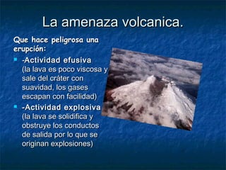 La amenaza volcanica.La amenaza volcanica.
Que hace peligrosa unaQue hace peligrosa una
erupción: erupción: 
 --Actividad efusivaActividad efusiva
(la lava es poco viscosa y(la lava es poco viscosa y
sale del cráter consale del cráter con
suavidad, los gasessuavidad, los gases
escapan con facilidad)escapan con facilidad)
 -Actividad explosiva-Actividad explosiva
(la lava se solidifica y(la lava se solidifica y
obstruye los conductosobstruye los conductos
de salida por lo que sede salida por lo que se
originan explosiones)originan explosiones)
 
