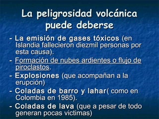 La peligrosidad volcánicaLa peligrosidad volcánica
puede debersepuede deberse
- La emisión de gases tóxicos- La emisión de gases tóxicos (en(en
Islandia fallecieron diezmil personas porIslandia fallecieron diezmil personas por
esta causa).esta causa).
-- Formación de nubes ardientes o flujo deFormación de nubes ardientes o flujo de
piroclastospiroclastos..
- Explosiones- Explosiones (que acompañan a la(que acompañan a la
erupción)erupción)
- Coladas de barro y lahar- Coladas de barro y lahar ( como en( como en
Colombia en 1985).Colombia en 1985).
- Coladas de lava- Coladas de lava (que a pesar de todo(que a pesar de todo
generan pocas victimas)generan pocas victimas)
 
