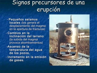 Signos precursores de unaSignos precursores de una
erupciónerupción
..  -- Pequeños seísmosPequeños seísmos
localeslocales (los genera el(los genera el
desplazamiento del magmadesplazamiento del magma
en la apertura de fracturas)en la apertura de fracturas)
-- Cambios en laCambios en la
inclinación del terrenoinclinación del terreno
(la subida del magma(la subida del magma
provoca abombamientos)provoca abombamientos)
--Ascenso de laAscenso de la
temperatura del aguatemperatura del agua
de los pozos.de los pozos.
-- Incremento en la emisiónIncremento en la emisión
de gases.de gases.
 