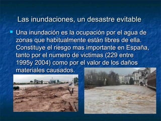 Las inundaciones, un desastre evitableLas inundaciones, un desastre evitable
 Una inundación es la ocupación por el agua deUna inundación es la ocupación por el agua de
zonas que habitualmente están libres de ella.zonas que habitualmente están libres de ella.
Constituye el riesgo mas importante en España,Constituye el riesgo mas importante en España,
tanto por el numero de victimas (229 entretanto por el numero de victimas (229 entre
1995y 2004) como por el valor de los daños1995y 2004) como por el valor de los daños
materiales causados.materiales causados.
 