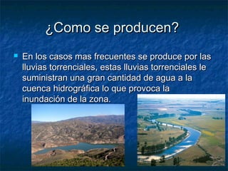 ¿Como se producen?¿Como se producen?
 En los casos mas frecuentes se produce por lasEn los casos mas frecuentes se produce por las
lluvias torrenciales, estas lluvias torrenciales lelluvias torrenciales, estas lluvias torrenciales le
suministran una gran cantidad de agua a lasuministran una gran cantidad de agua a la
cuenca hidrográfica lo que provoca lacuenca hidrográfica lo que provoca la
inundación de la zona.inundación de la zona.
 