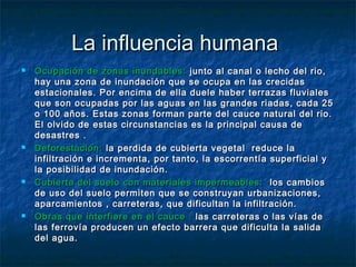 La influencia humanaLa influencia humana
 Ocupación de zonas inundables:Ocupación de zonas inundables: junto al canal o lecho del rio,junto al canal o lecho del rio,
hay una zona de inundación que se ocupa en las crecidashay una zona de inundación que se ocupa en las crecidas
estacionales. Por encima de ella duele haber terrazas fluvialesestacionales. Por encima de ella duele haber terrazas fluviales
que son ocupadas por las aguas en las grandes riadas, cada 25que son ocupadas por las aguas en las grandes riadas, cada 25
o 100 años. Estas zonas forman parte del cauce natural del rio.o 100 años. Estas zonas forman parte del cauce natural del rio.
El olvido de estas circunstancias es la principal causa deEl olvido de estas circunstancias es la principal causa de
desastres .desastres .
 Deforestación:Deforestación: la perdida de cubierta vegetal reduce lala perdida de cubierta vegetal reduce la
infiltración e incrementa, por tanto, la escorrentía superficial yinfiltración e incrementa, por tanto, la escorrentía superficial y
la posibilidad de inundación.la posibilidad de inundación.
 Cubierta del suelo con materiales impermeables:Cubierta del suelo con materiales impermeables: los cambioslos cambios
de uso del suelo permiten que se construyan urbanizaciones,de uso del suelo permiten que se construyan urbanizaciones,
aparcamientos , carreteras, que dificultan la infiltración.aparcamientos , carreteras, que dificultan la infiltración.
 Obras que interfiere en el cauce :Obras que interfiere en el cauce : las carreteras o las vías delas carreteras o las vías de
las ferrovía producen un efecto barrera que dificulta la salidalas ferrovía producen un efecto barrera que dificulta la salida
del agua.del agua.
 
