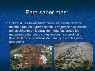 Para saber mas:Para saber mas:
 Debido a las lluvias torrenciales, el terreno absorbeDebido a las lluvias torrenciales, el terreno absorbe
mucha agua, en lugares donde la vegetación es escasa,mucha agua, en lugares donde la vegetación es escasa,
principalmente en laderas de montañas donde losprincipalmente en laderas de montañas donde los
materiales están poco cohesionados , se produce unmateriales están poco cohesionados , se produce un
flujo del terreno o coladas de barro que son las masflujo del terreno o coladas de barro que son las mas
frecuentes.frecuentes.
 