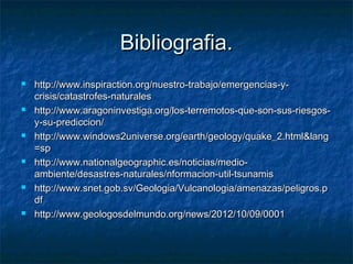 Bibliografia.Bibliografia.
 http://www.inspiraction.org/nuestro-trabajo/emergencias-y-http://www.inspiraction.org/nuestro-trabajo/emergencias-y-
crisis/catastrofes-naturalescrisis/catastrofes-naturales
 http://www.aragoninvestiga.org/los-terremotos-que-son-sus-riesgos-http://www.aragoninvestiga.org/los-terremotos-que-son-sus-riesgos-
y-su-prediccion/y-su-prediccion/
 http://www.windows2universe.org/earth/geology/quake_2.html&langhttp://www.windows2universe.org/earth/geology/quake_2.html&lang
=sp=sp
 http://www.nationalgeographic.es/noticias/medio-http://www.nationalgeographic.es/noticias/medio-
ambiente/desastres-naturales/nformacion-util-tsunamisambiente/desastres-naturales/nformacion-util-tsunamis
 http://www.snet.gob.sv/Geologia/Vulcanologia/amenazas/peligros.phttp://www.snet.gob.sv/Geologia/Vulcanologia/amenazas/peligros.p
dfdf
 http://www.geologosdelmundo.org/news/2012/10/09/0001http://www.geologosdelmundo.org/news/2012/10/09/0001
 