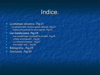 Indice.Indice.
 La amenaza volcanica….Pag.21La amenaza volcanica….Pag.21
 -La peligrosidad volcánica puede deberse…Pag.22-La peligrosidad volcánica puede deberse…Pag.22
 -Signos precursores de una erupción…Pag.23-Signos precursores de una erupción…Pag.23
 Las inundaciones…Pag.24
 -Las inundaciones, un desastre evitable…Pag.25-Las inundaciones, un desastre evitable…Pag.25
 -¿Como se producen?....Pag.26-¿Como se producen?....Pag.26
 -La influencia humana ….Pag.27-La influencia humana ….Pag.27
 -Para saber mas……Pag.28-Para saber mas……Pag.28
 Bibliografia….Pag.29Bibliografia….Pag.29
 Conclusion….Pag.30Conclusion….Pag.30
 