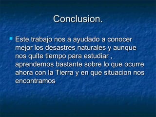 Conclusion.Conclusion.
 Este trabajo nos a ayudado a conocerEste trabajo nos a ayudado a conocer
mejor los desastres naturales y aunquemejor los desastres naturales y aunque
nos quite tiempo para estudiar ,nos quite tiempo para estudiar ,
aprendemos bastante sobre lo que ocurreaprendemos bastante sobre lo que ocurre
ahora con la Tierra y en que situacion nosahora con la Tierra y en que situacion nos
encontramosencontramos
 