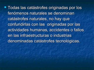  Todas las catástrofes originadas por losTodas las catástrofes originadas por los
fenómenos naturales se denominanfenómenos naturales se denominan
catástrofes naturales, no hay quecatástrofes naturales, no hay que
confundirlas con las originadas por lasconfundirlas con las originadas por las
actividades humanas, accidentes o fallosactividades humanas, accidentes o fallos
en las infraestructuras o industriasen las infraestructuras o industrias
denominadas catástrofes tecnológicas.denominadas catástrofes tecnológicas.
 
