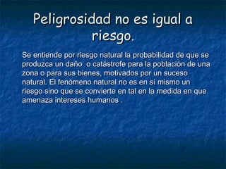 Peligrosidad no es igual aPeligrosidad no es igual a
riesgoriesgo..
Se entiende por riesgo natural la probabilidad de que seSe entiende por riesgo natural la probabilidad de que se
produzca un daño o catástrofe para la población de unaproduzca un daño o catástrofe para la población de una
zona o para sus bienes, motivados por un sucesozona o para sus bienes, motivados por un suceso
natural. El fenómeno natural no es en sí mismo unnatural. El fenómeno natural no es en sí mismo un
riesgo sino que se convierte en tal en la medida en queriesgo sino que se convierte en tal en la medida en que
amenaza intereses humanos .amenaza intereses humanos .
 