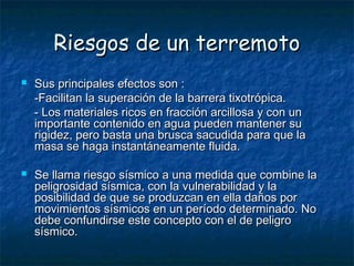 Riesgos de un terremotoRiesgos de un terremoto
 Sus principales efectos son :Sus principales efectos son :
-Facilitan la superación de la barrera tixotrópica.-Facilitan la superación de la barrera tixotrópica.
- Los materiales ricos en fracción arcillosa y con un- Los materiales ricos en fracción arcillosa y con un
importante contenido en agua pueden mantener suimportante contenido en agua pueden mantener su
rigidez, pero basta una brusca sacudida para que larigidez, pero basta una brusca sacudida para que la
masa se haga instantáneamente fluida.masa se haga instantáneamente fluida.
 Se llama riesgo sísmico a una medida que combine laSe llama riesgo sísmico a una medida que combine la
peligrosidad sísmica, con la vulnerabilidad y lapeligrosidad sísmica, con la vulnerabilidad y la
posibilidad de que se produzcan en ella daños porposibilidad de que se produzcan en ella daños por
movimientos sísmicos en un período determinado. Nomovimientos sísmicos en un período determinado. No
debe confundirse este concepto con el de peligrodebe confundirse este concepto con el de peligro
sísmico.sísmico.
 