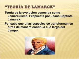Teoría de la evolución conocida como Lamarckismo. Propuesta por Jeans Baptiste Lamarck. Pensaba que unas especies se transforman en otras de manera continua a lo largo del tiempo. 