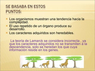 Los organismos muestran una tendencia hacia la complejidad. El uso repetido de un órgano produce su desarrollo. Los caracteres adquiridos son heredables. La teoría de Lamarck se considera incorrecta , ya que los caracteres adquiridos no se transmiten a la descendencia, solo se heredan los que cuya información reside en los genes. 