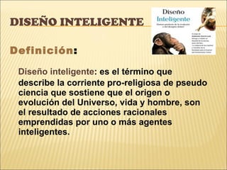 DISEÑO INTELIGENTE  Definición : Diseño inteligente : es el término que describe la corriente pro-religiosa de pseudo ciencia que sostiene que el origen o evolución del Universo, vida y hombre, son el resultado de acciones racionales emprendidas por uno o más agentes inteligentes. 