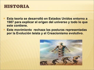 HISTORIA Esta teoría se desarrolló en Estados Unidos entorno a 1987 para explicar el origen del universo y todo lo que este contiene. Este movimiento  rechaza las posturas representadas por la Evolución teísta y el Creacionismo evolutivo. 