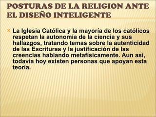 POSTURAS DE LA RELIGION ANTE EL DISEÑO INTELIGENTE La Iglesia Católica y la mayoría de los católicos respetan la autonomía de la ciencia y sus hallazgos, tratando temas sobre la autenticidad de las Escrituras y la justificación de las creencias hablando metafísicamente. Aun así, todavía hoy existen personas que apoyan esta teoría. 