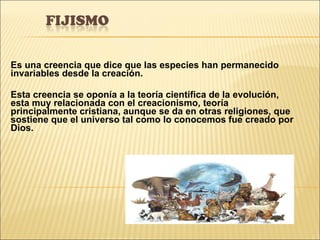 Es una creencia que dice que las especies han permanecido invariables desde la creación.  Esta creencia se oponía a la teoría científica de la evolución,  esta muy relacionada con el creacionismo, teoría principalmente cristiana, aunque se da en otras religiones, que sostiene que el universo tal como lo conocemos fue creado por Dios. 