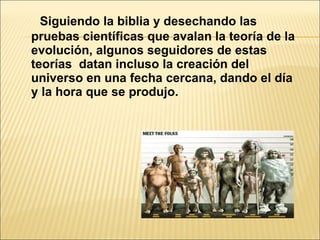 Siguiendo la biblia y desechando las pruebas científicas que avalan la teoría de la evolución, algunos seguidores de estas teorías  datan incluso la creación del universo en una fecha cercana, dando el día y la hora que se produjo. 