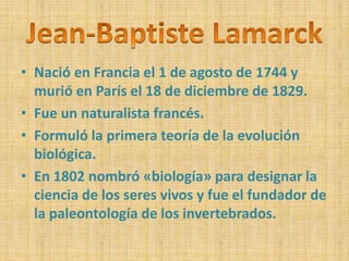 • Nació en Francia el 1 de agosto de 1744 y 
murió en París el 18 de diciembre de 1829. 
• Fue un naturalista francés. 
• Formuló la primera teoría de la evolución 
biológica. 
• En 1802 nombró «biología» para designar la 
ciencia de los seres vivos y fue el fundador de 
la paleontología de los invertebrados. 
 