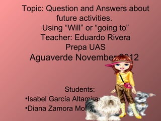 Topic: Question and Answers about
         future activities.
     Using “Will” or “going to”
     Teacher: Eduardo Rivera
            Prepa UAS
  Aguaverde November 2012


            Students:
•Isabel García Altamirano
•Diana Zamora Morales
 
