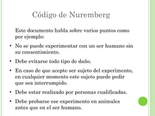 Código de Nuremberg
Este documento habla sobre varios puntos como
por ejemplo:
●

●

●

●

●

No se puede experimentar con un ser humano sin
su consentimiento.
Debe evitarse todo tipo de daño.
En caso de que acepte ser sujeto del experimento,
en cualquier momento este sujeto puede pedir
que sea interrumpido.
Debe estar realizado por personas cualificadas.
Debe probarse ese experimento en animales
antes que en el ser humano.

 