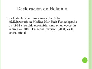 Declaración de Helsinki
●

es la declaración más conocida de la
AMM(Asamblea Médica Mundial) Fue adoptada
en 1964 y ha sido corregida unas cinco veces, la
última en 2000. La actual versión (2004) es la
única oficial

 