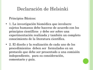 Declaración de Helsinki
Principios Básicos:
●

●

1. La investigación biomédica que involucre
sujetos humanos debe hacerse de acuerdo con los
principios científicos y debe ser sobre una
experimentación realizada y también un completo
conocimiento de la literatura científica.
2. El diseño y la realización de cada uno de los
procedimientos deben ser formulados en un
protocolo que debe ser presentado a una comisión
independiente, para su consideración,
comentario y guía.

 