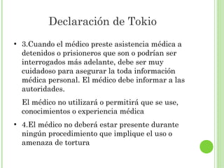 Declaración de Tokio
●

3.Cuando el médico preste asistencia médica a
detenidos o prisioneros que son o podrían ser
interrogados más adelante, debe ser muy
cuidadoso para asegurar la toda información
médica personal. El médico debe informar a las
autoridades.
El médico no utilizará o permitirá que se use,
conocimientos o experiencia médica

●

4.El médico no deberá estar presente durante
ningún procedimiento que implique el uso o
amenaza de tortura

 