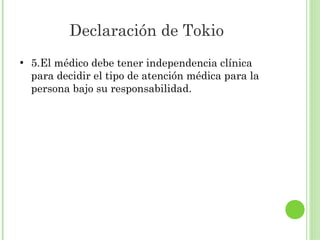 Declaración de Tokio
●

5.El médico debe tener independencia clínica
para decidir el tipo de atención médica para la
persona bajo su responsabilidad.

 