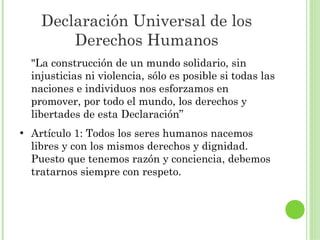 Declaración Universal de los
Derechos Humanos
"La construcción de un mundo solidario, sin
injusticias ni violencia, sólo es posible si todas las
naciones e individuos nos esforzamos en
promover, por todo el mundo, los derechos y
libertades de esta Declaración”
●

Artículo 1: Todos los seres humanos nacemos
libres y con los mismos derechos y dignidad.
Puesto que tenemos razón y conciencia, debemos
tratarnos siempre con respeto.

 