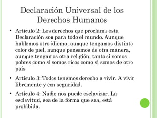 Declaración Universal de los
Derechos Humanos
●

●

●

Artículo 2: Los derechos que proclama esta
Declaración son para todo el mundo. Aunque
hablemos otro idioma, aunque tengamos distinto
color de piel, aunque pensemos de otra manera,
aunque tengamos otra religión, tanto si somos
pobres como si somos ricos como si somos de otro
país.
Artículo 3: Todos tenemos derecho a vivir. A vivir
libremente y con seguridad.
Artículo 4: Nadie nos puede esclavizar. La
esclavitud, sea de la forma que sea, está
prohibida.

 