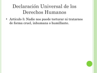 Declaración Universal de los
Derechos Humanos
●

Artículo 5: Nadie nos puede torturar ni tratarnos
de forma cruel, inhumana o humillante.

 