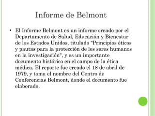 Informe de Belmont
●

El Informe Belmont es un informe creado por el
Departamento de Salud, Educación y Bienestar
de los Estados Unidos, titulado "Principios éticos
y pautas para la protección de los seres humanos
en la investigación", y es un importante
documento histórico en el campo de la ética
médica. El reporte fue creado el 18 de abril de
1979, y toma el nombre del Centro de
Conferencias Belmont, donde el documento fue
elaborado.

 