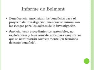 Informe de Belmont
●

●

Beneficencia: maximizar los beneficios para el
proyecto de investigación mientras se minimizan
los riesgos para los sujetos de la investigación.
Justicia: usar procedimientos razonables, no
explotadores y bien considerados para asegurarse
que se administran correctamente (en términos
de costo-beneficio).

 