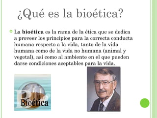 ¿Qué es la bioética?


La bioética es la rama de la ética que se dedica
a proveer los principios para la correcta conducta
humana respecto a la vida, tanto de la vida
humana como de la vida no humana (animal y
vegetal), así como al ambiente en el que pueden
darse condiciones aceptables para la vida.

 