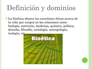 Definición y dominios


La bioética abarca las cuestiones éticas acerca de
la vida que surgen en las relaciones entre
biología, nutrición, medicina, química, política,
derecho, filosofía, sociología, antropología,
teología, etc.

 