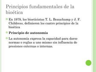 Principios fundamentales de la
bioética


En 1979, los bioeticistas T. L. Beauchamp y J. F.
Childress, definieron los cuatro principios de la
bioética



Principio de autonomía



La autonomía expresa la capacidad para darse
normas o reglas a uno mismo sin influencia de
presiones externas o internas.

 