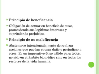 

Principio de beneficencia



Obligación de actuar en beneficio de otros,
promoviendo sus legítimos intereses y
suprimiendo prejuicios.



Principio de no maleficencia



Abstenerse intencionadamente de realizar
acciones que puedan causar daño o perjudicar a
otros. Es un imperativo ético válido para todos,
no sólo en el ámbito biomédico sino en todos los
sectores de la vida humana.

 