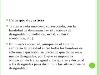 

Principio de justicia



Tratar a cada uno como corresponda, con la
finalidad de disminuir las situaciones de
desigualdad (ideológica, social, cultural,
económica, etc.).



En nuestra sociedad, aunque en el ámbito
sanitario la igualdad entre todos los hombres es
sólo una aspiración, se pretende que todos sean
menos desiguales, por lo que se impone la
obligación de tratar igual a los iguales y desigual
a los desiguales para disminuir las situaciones de
desigualdad

 